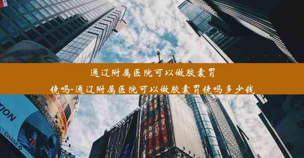 通辽附属医院可以做胶囊胃镜吗-通辽附属医院可以做胶囊胃镜吗多少钱