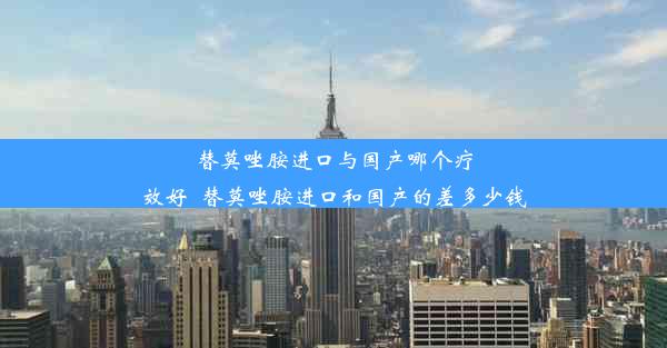 替莫唑胺进口与国产哪个疗效好_替莫唑胺进口和国产的差多少钱