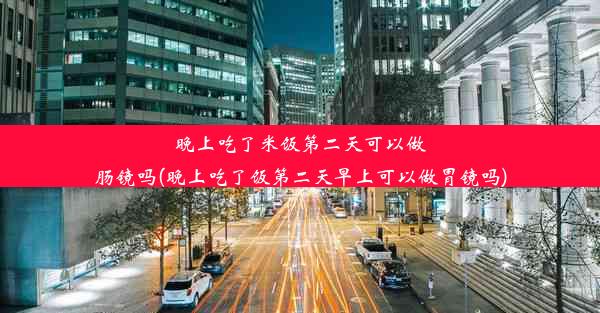 晚上吃了米饭第二天可以做肠镜吗(晚上吃了饭第二天早上可以做胃镜吗)