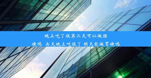 晚上吃了饭第二天可以做肠镜吗_头天晚上吃饭了 明天能做胃镜吗