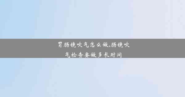 <b>胃肠镜吹气怎么做,肠镜吹气检查要做多长时间</b>