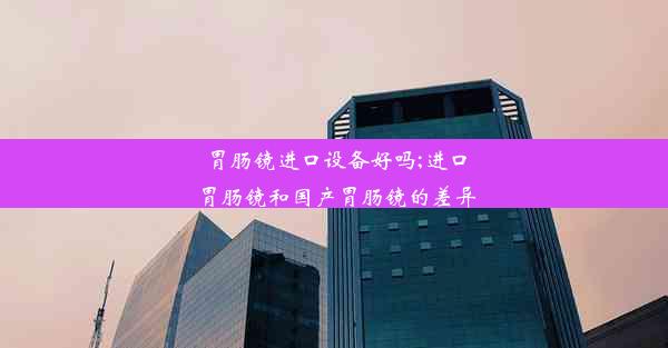 胃肠镜进口设备好吗;进口胃肠镜和国产胃肠镜的差异