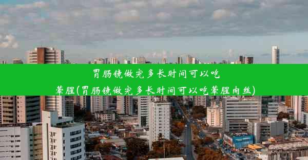 胃肠镜做完多长时间可以吃荤腥(胃肠镜做完多长时间可以吃荤腥肉丝)