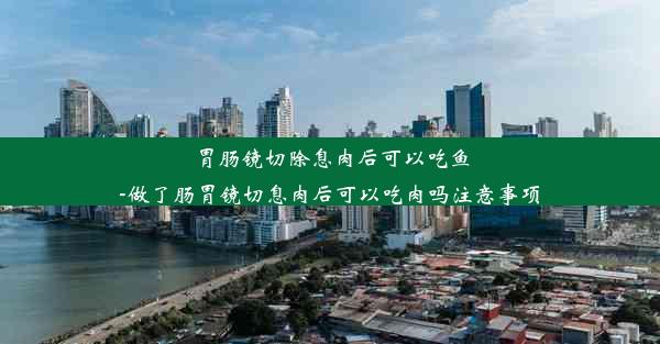 胃肠镜切除息肉后可以吃鱼-做了肠胃镜切息肉后可以吃肉吗注意事项