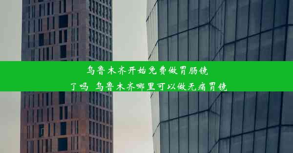 乌鲁木齐开始免费做胃肠镜了吗_乌鲁木齐哪里可以做无痛胃镜