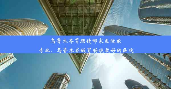 乌鲁木齐胃肠镜哪家医院最专业、乌鲁木齐做胃肠镜最好的医院