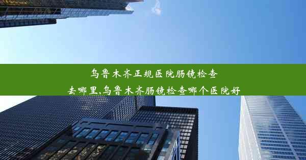 乌鲁木齐正规医院肠镜检查去哪里,乌鲁木齐肠镜检查哪个医院好