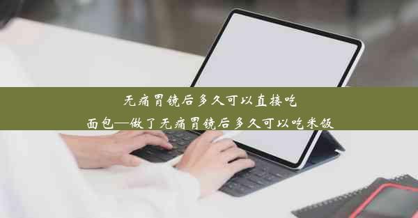 无痛胃镜后多久可以直接吃面包—做了无痛胃镜后多久可以吃米饭