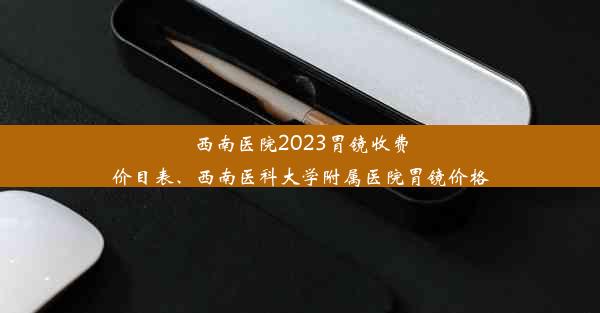 西南医院2023胃镜收费价目表、西南医科大学附属医院胃镜价格