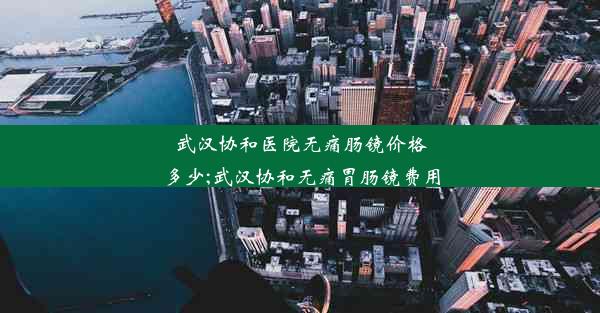 武汉协和医院无痛肠镜价格多少;武汉协和无痛胃肠镜费用