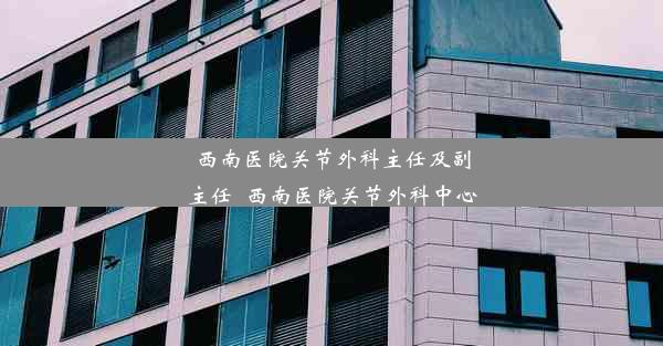 西南医院关节外科主任及副主任_西南医院关节外科中心