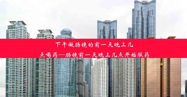 下午做肠镜的前一天晚上几点喝药—肠镜前一天晚上几点开始服药