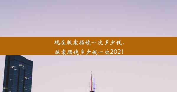 现在胶囊肠镜一次多少钱、胶囊肠镜多少钱一次2021