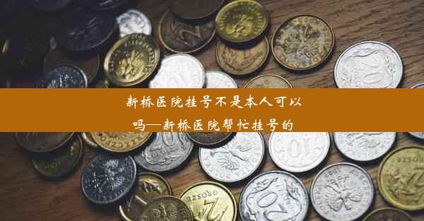 新桥医院挂号不是本人可以吗—新桥医院帮忙挂号的