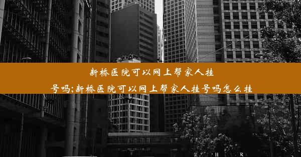 新桥医院可以网上帮家人挂号吗;新桥医院可以网上帮家人挂号吗怎么挂