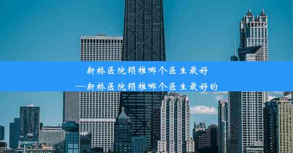 新桥医院颈椎哪个医生最好—新桥医院颈椎哪个医生最好的