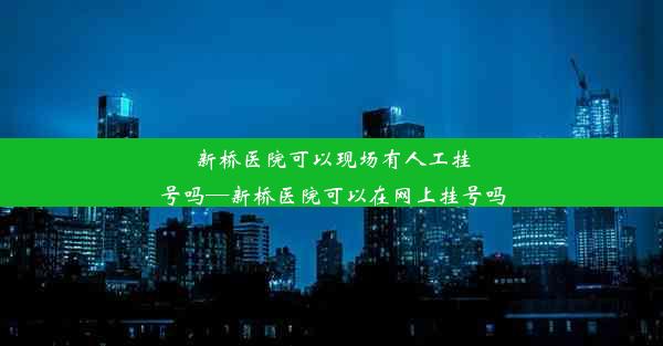 新桥医院可以现场有人工挂号吗—新桥医院可以在网上挂号吗