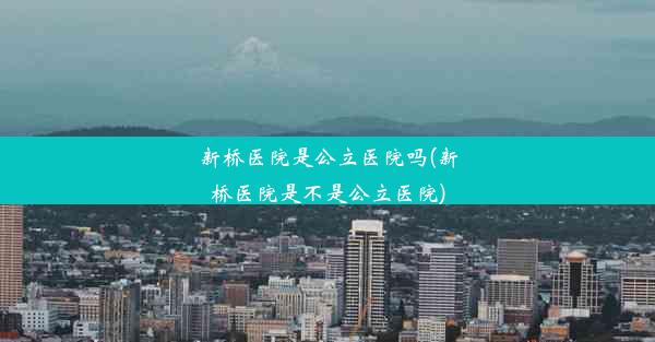 新桥医院是公立医院吗(新桥医院是不是公立医院)