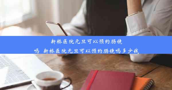 新桥医院元旦可以预约肠镜吗_新桥医院元旦可以预约肠镜吗多少钱