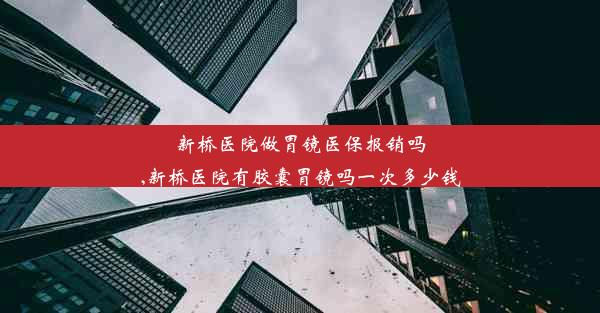 新桥医院做胃镜医保报销吗,新桥医院有胶囊胃镜吗一次多少钱