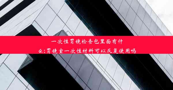 一次性胃镜检查包里面有什么;胃镜室一次性材料可以反复使用吗