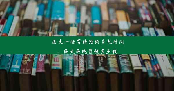 医大一院胃镜预约多长时间、医大医院胃镜多少钱