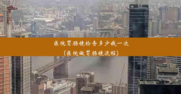 医院胃肠镜检查多少钱一次(医院做胃肠镜流程)