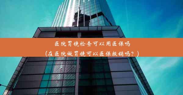 医院胃镜检查可以用医保吗(在医院做胃镜可以医保报销吗？)