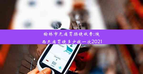 榆林市无痛胃肠镜收费;陕西无痛胃镜多少钱一次2021