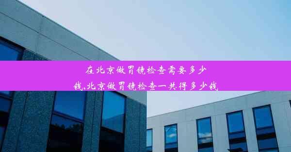 在北京做胃镜检查需要多少钱,北京做胃镜检查一共得多少钱