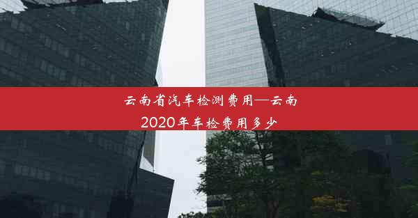 <b>云南省汽车检测费用—云南2020年车检费用多少</b>