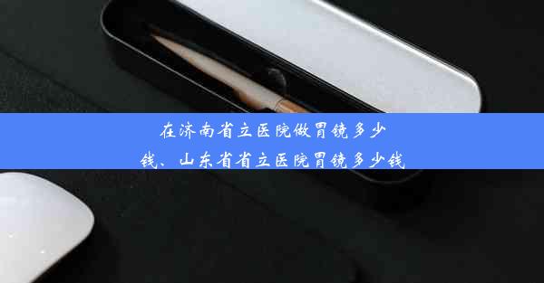 在济南省立医院做胃镜多少钱、山东省省立医院胃镜多少钱