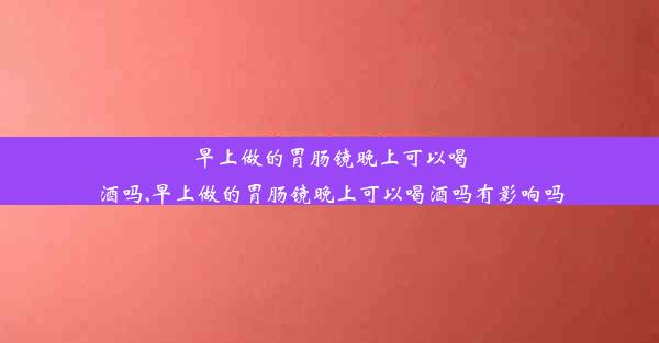 <b>早上做的胃肠镜晚上可以喝酒吗,早上做的胃肠镜晚上可以喝酒吗有影响吗</b>