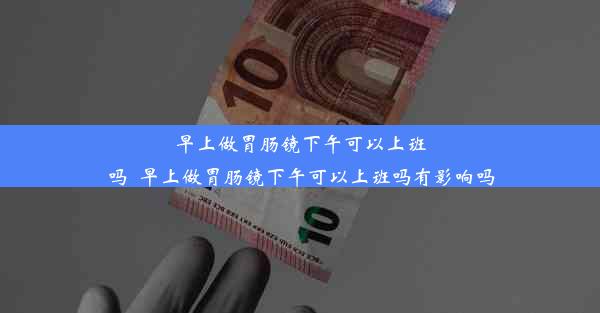 早上做胃肠镜下午可以上班吗_早上做胃肠镜下午可以上班吗有影响吗