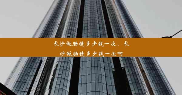 长沙做肠镜多少钱一次、长沙做肠镜多少钱一次啊