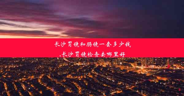 长沙胃镜和肠镜一套多少钱,长沙胃镜检查去哪里好