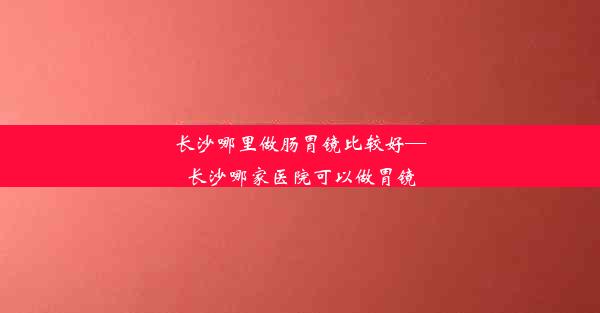 <b>长沙哪里做肠胃镜比较好—长沙哪家医院可以做胃镜</b>