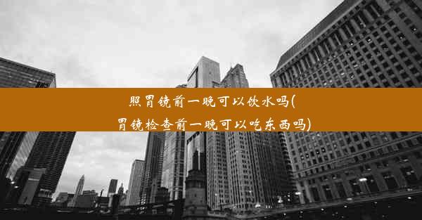 照胃镜前一晚可以饮水吗(胃镜检查前一晚可以吃东西吗)