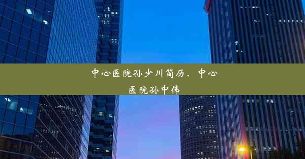 中心医院孙少川简历、中心医院孙中伟