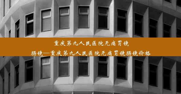 重庆第九人民医院无痛胃镜肠镜—重庆第九人民医院无痛胃镜肠镜价格