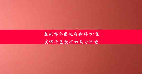 <b>重庆哪个医院有伽玛刀;重庆哪个医院有伽玛刀科室</b>