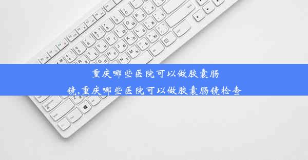 重庆哪些医院可以做胶囊肠镜,重庆哪些医院可以做胶囊肠镜检查