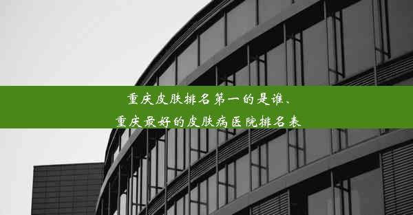 重庆皮肤排名第一的是谁、重庆最好的皮肤病医院排名表