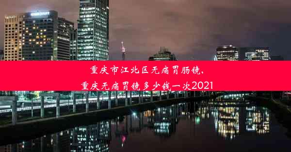 重庆市江北区无痛胃肠镜,重庆无痛胃镜多少钱一次2021