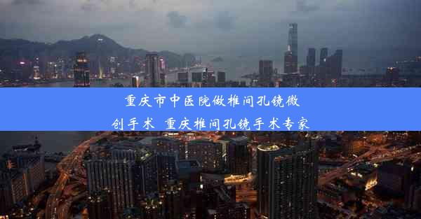 重庆市中医院做椎间孔镜微创手术_重庆椎间孔镜手术专家