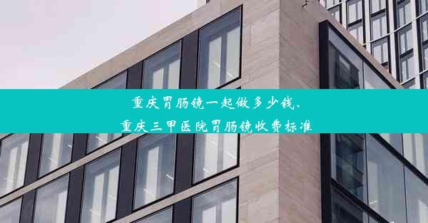 重庆胃肠镜一起做多少钱、重庆三甲医院胃肠镜收费标准