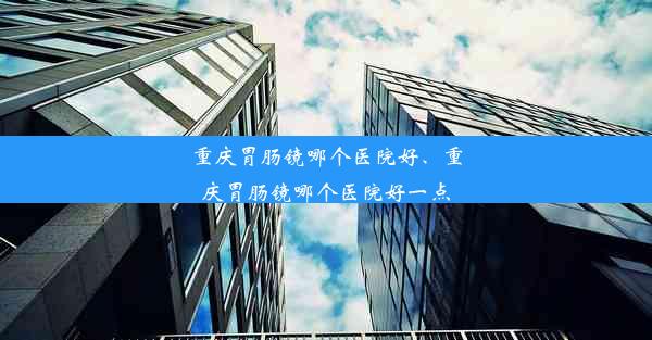 重庆胃肠镜哪个医院好、重庆胃肠镜哪个医院好一点