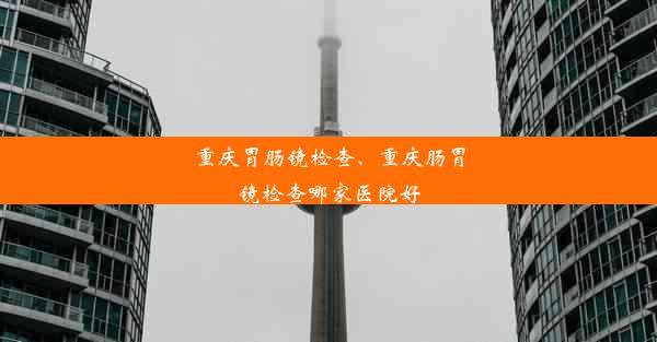 重庆胃肠镜检查、重庆肠胃镜检查哪家医院好