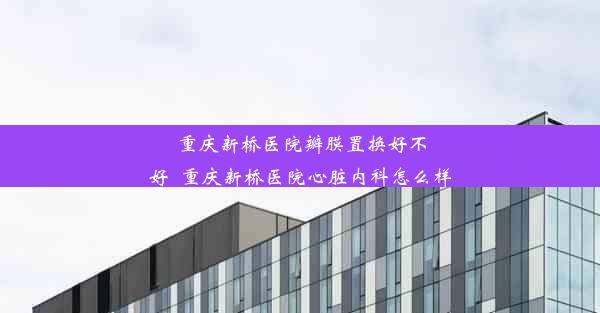 重庆新桥医院瓣膜置换好不好_重庆新桥医院心脏内科怎么样