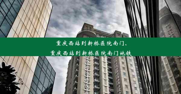 重庆西站到新桥医院南门,重庆西站到新桥医院南门地铁